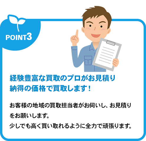 経験豊富な買取のプロがお見積り納得の価格で買取します！お客様の地域の買取担当者がお伺いし、お見積りをお願いします。少しでも高く買い取れるように全力で頑張ります。