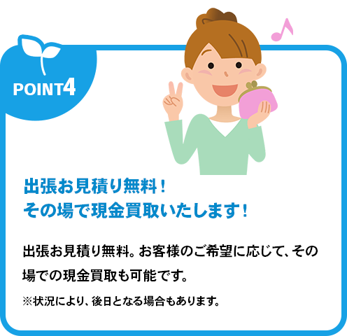 出張お見積り無料！その場で現金買取いたします！出張お見積り無料。お客様のご希望に応じて、その場での現金買取も可能です。※状況により、後日となる場合もあります。