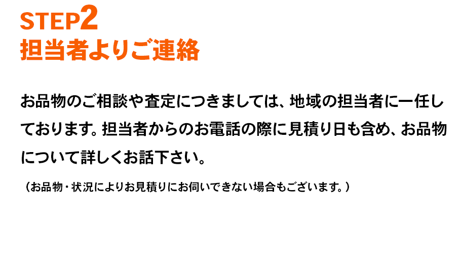 STEP2 担当者よりご連絡 お品物のご相談や査定につきましては、地域の担当者に一任しております。担当者からのお電話の際に見積り日も含め、お品物について詳しくお話下さい。（お品物・状況によりお見積りにお伺いできない場合もございます。）